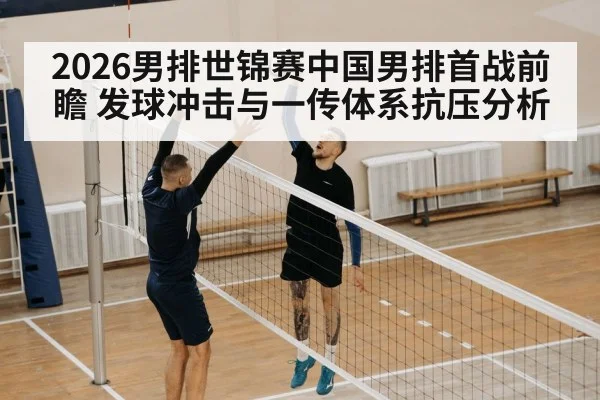 2026男排世锦赛中国男排首战前瞻 发球冲击与一传体系抗压分析